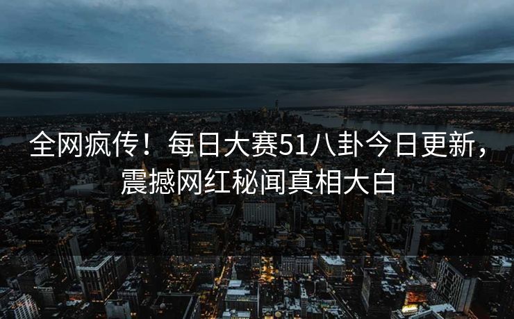 全网疯传！每日大赛51八卦今日更新，震撼网红秘闻真相大白
