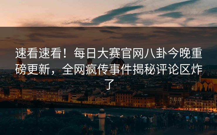 速看速看！每日大赛官网八卦今晚重磅更新，全网疯传事件揭秘评论区炸了