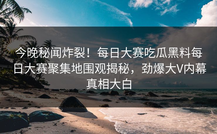 今晚秘闻炸裂！每日大赛吃瓜黑料每日大赛聚集地围观揭秘，劲爆大V内幕真相大白