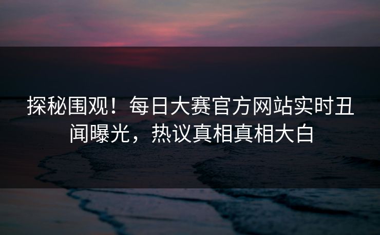 探秘围观！每日大赛官方网站实时丑闻曝光，热议真相真相大白