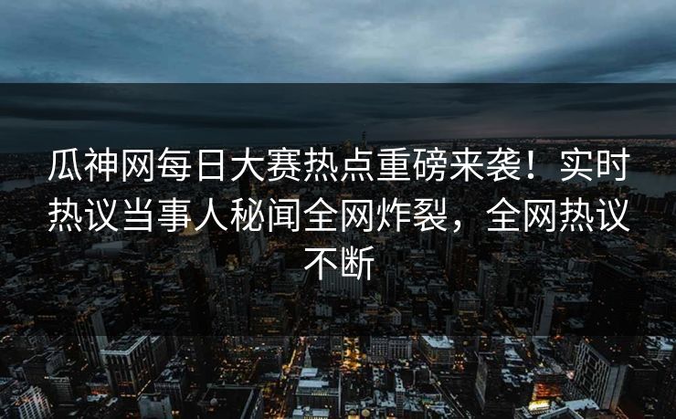 瓜神网每日大赛热点重磅来袭！实时热议当事人秘闻全网炸裂，全网热议不断