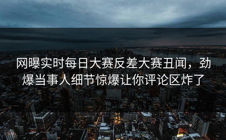 网曝实时每日大赛反差大赛丑闻，劲爆当事人细节惊爆让你评论区炸了