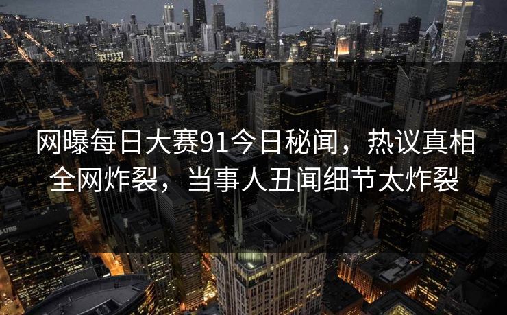 网曝每日大赛91今日秘闻，热议真相全网炸裂，当事人丑闻细节太炸裂