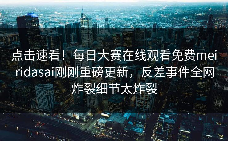 点击速看！每日大赛在线观看免费meiridasai刚刚重磅更新，反差事件全网炸裂细节太炸裂