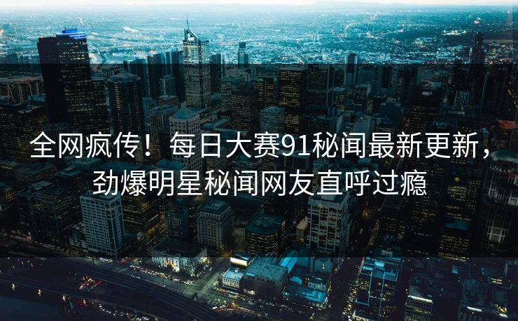 全网疯传！每日大赛91秘闻最新更新，劲爆明星秘闻网友直呼过瘾