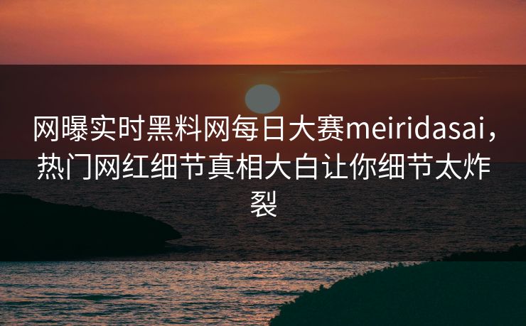 网曝实时黑料网每日大赛meiridasai，热门网红细节真相大白让你细节太炸裂