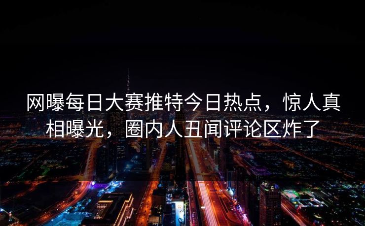 网曝每日大赛推特今日热点，惊人真相曝光，圈内人丑闻评论区炸了