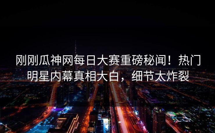 刚刚瓜神网每日大赛重磅秘闻！热门明星内幕真相大白，细节太炸裂
