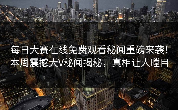每日大赛在线免费观看秘闻重磅来袭！本周震撼大V秘闻揭秘，真相让人瞠目