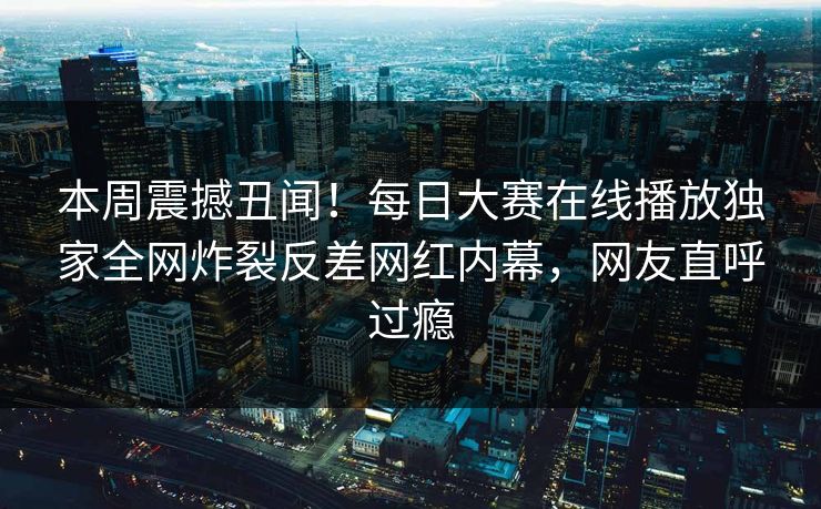 本周震撼丑闻！每日大赛在线播放独家全网炸裂反差网红内幕，网友直呼过瘾