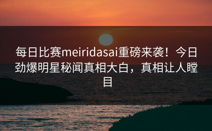 每日比赛meiridasai重磅来袭！今日劲爆明星秘闻真相大白，真相让人瞠目