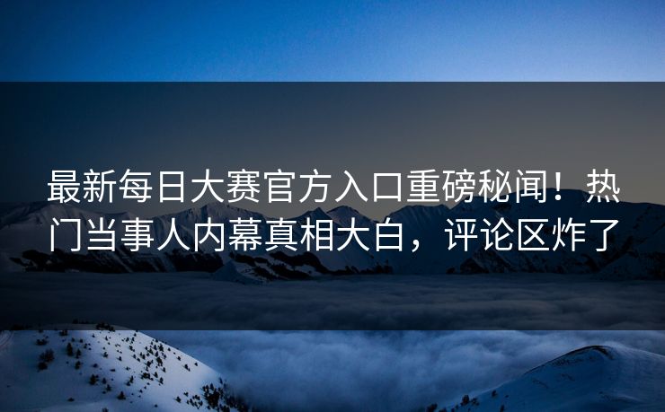 最新每日大赛官方入口重磅秘闻！热门当事人内幕真相大白，评论区炸了