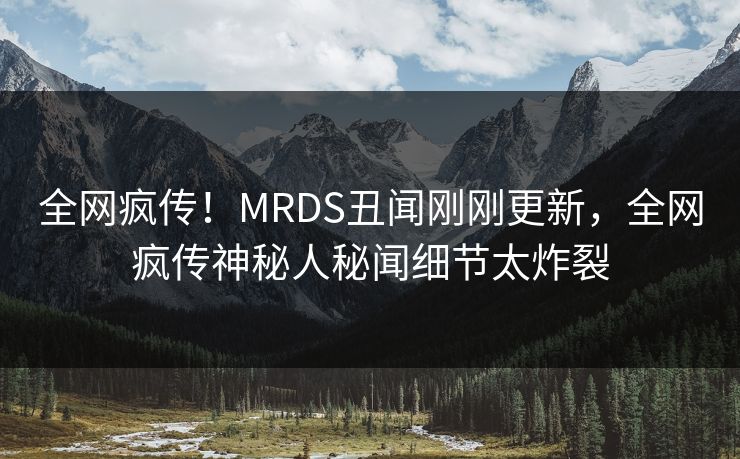 全网疯传！MRDS丑闻刚刚更新，全网疯传神秘人秘闻细节太炸裂