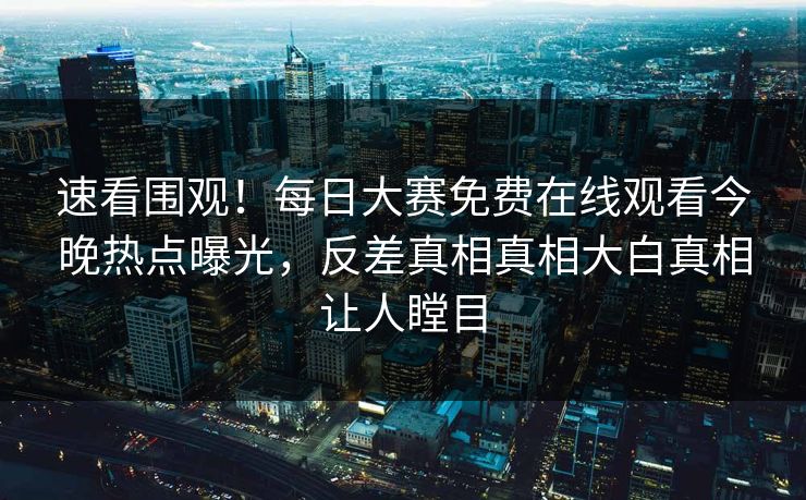 速看围观！每日大赛免费在线观看今晚热点曝光，反差真相真相大白真相让人瞠目