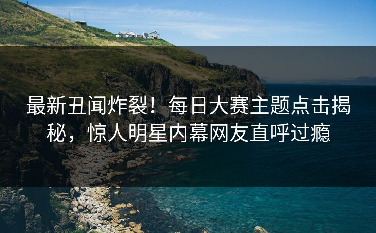 最新丑闻炸裂！每日大赛主题点击揭秘，惊人明星内幕网友直呼过瘾