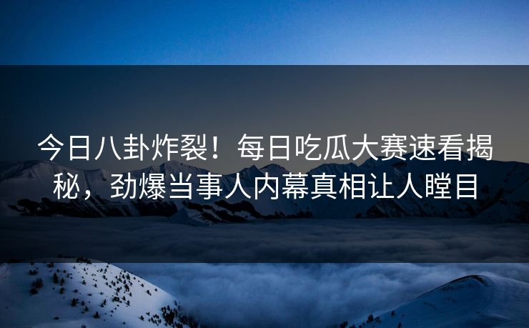 今日八卦炸裂！每日吃瓜大赛速看揭秘，劲爆当事人内幕真相让人瞠目