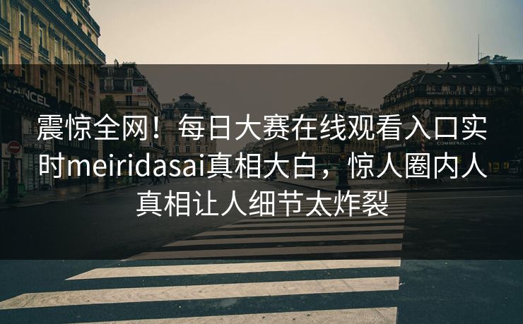 震惊全网！每日大赛在线观看入口实时meiridasai真相大白，惊人圈内人真相让人细节太炸裂