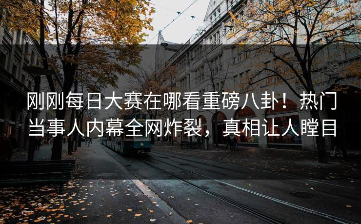 刚刚每日大赛在哪看重磅八卦！热门当事人内幕全网炸裂，真相让人瞠目