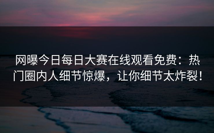 网曝今日每日大赛在线观看免费：热门圈内人细节惊爆，让你细节太炸裂！