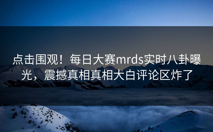 点击围观！每日大赛mrds实时八卦曝光，震撼真相真相大白评论区炸了