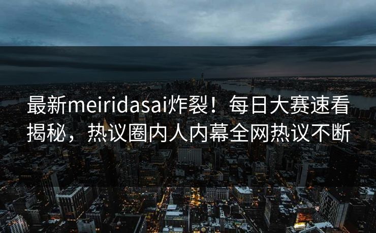 最新meiridasai炸裂！每日大赛速看揭秘，热议圈内人内幕全网热议不断