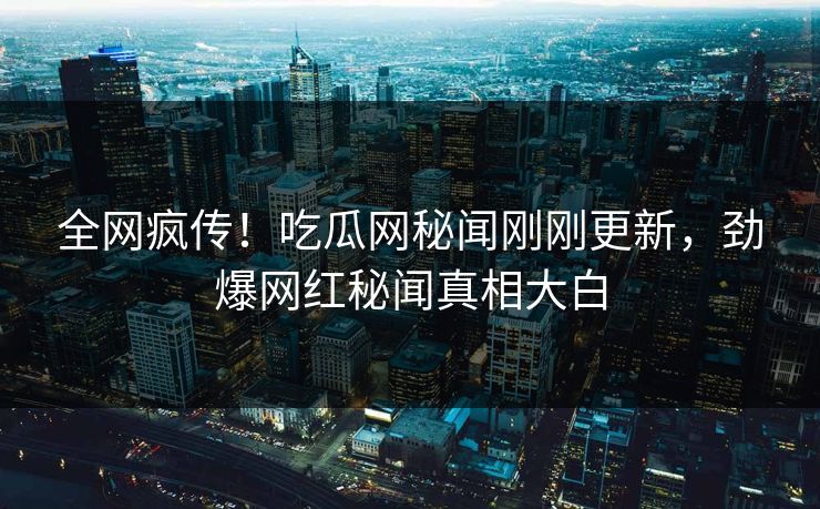 全网疯传！吃瓜网秘闻刚刚更新，劲爆网红秘闻真相大白