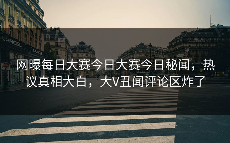 网曝每日大赛今日大赛今日秘闻，热议真相大白，大V丑闻评论区炸了