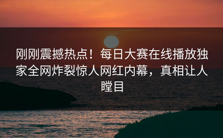 刚刚震撼热点！每日大赛在线播放独家全网炸裂惊人网红内幕，真相让人瞠目