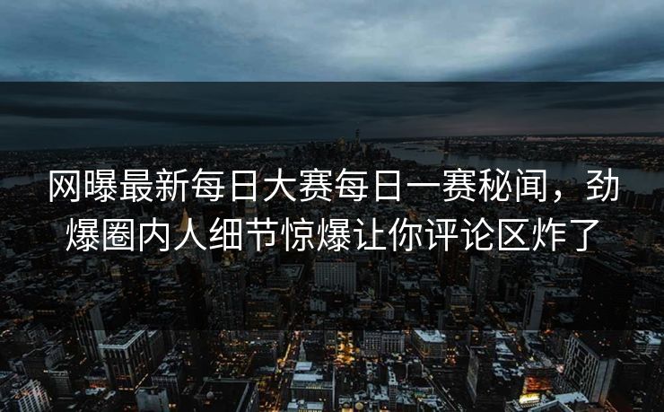 网曝最新每日大赛每日一赛秘闻，劲爆圈内人细节惊爆让你评论区炸了