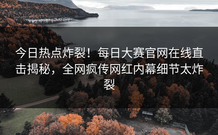 今日热点炸裂！每日大赛官网在线直击揭秘，全网疯传网红内幕细节太炸裂