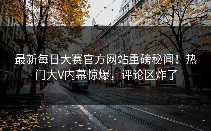 最新每日大赛官方网站重磅秘闻！热门大V内幕惊爆，评论区炸了