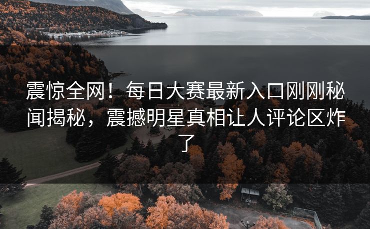 震惊全网！每日大赛最新入口刚刚秘闻揭秘，震撼明星真相让人评论区炸了