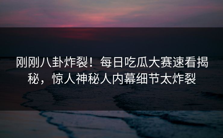 刚刚八卦炸裂！每日吃瓜大赛速看揭秘，惊人神秘人内幕细节太炸裂