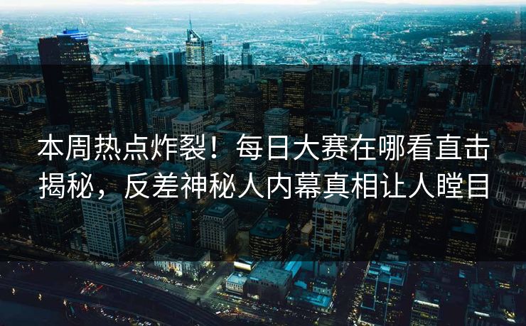 本周热点炸裂！每日大赛在哪看直击揭秘，反差神秘人内幕真相让人瞠目