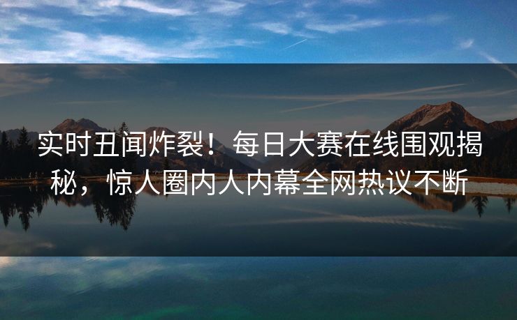 实时丑闻炸裂！每日大赛在线围观揭秘，惊人圈内人内幕全网热议不断