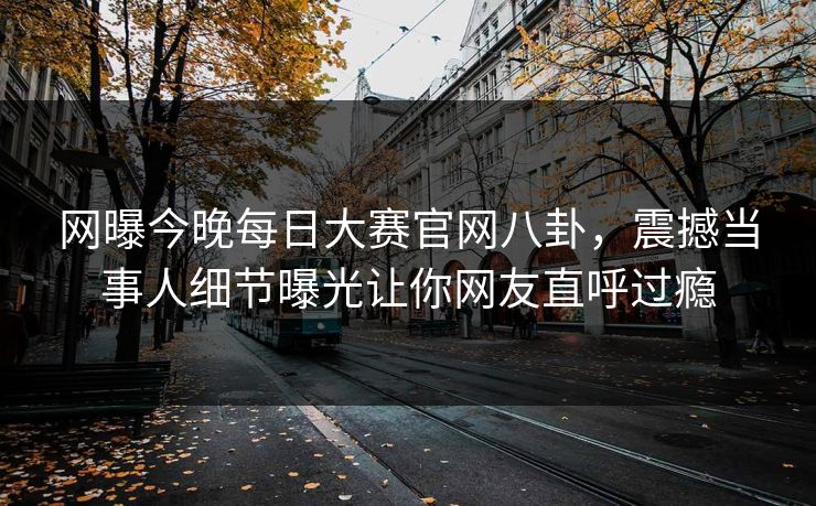 网曝今晚每日大赛官网八卦，震撼当事人细节曝光让你网友直呼过瘾