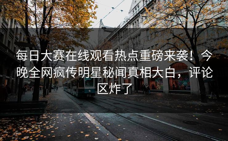 每日大赛在线观看热点重磅来袭！今晚全网疯传明星秘闻真相大白，评论区炸了