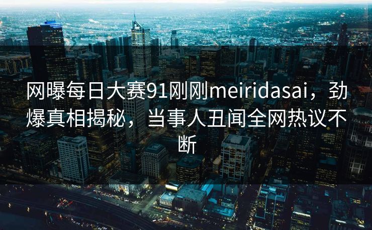 网曝每日大赛91刚刚meiridasai，劲爆真相揭秘，当事人丑闻全网热议不断
