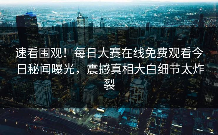 速看围观！每日大赛在线免费观看今日秘闻曝光，震撼真相大白细节太炸裂