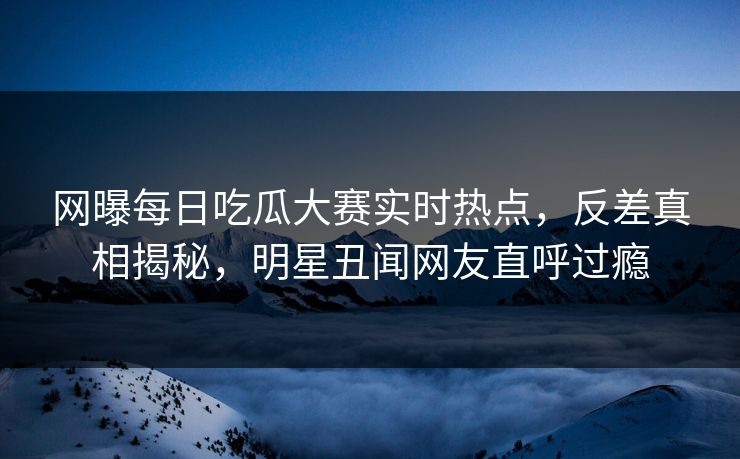 网曝每日吃瓜大赛实时热点，反差真相揭秘，明星丑闻网友直呼过瘾