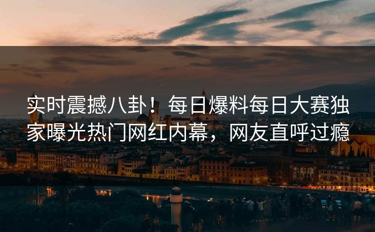 实时震撼八卦！每日爆料每日大赛独家曝光热门网红内幕，网友直呼过瘾