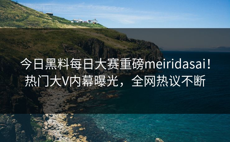 今日黑料每日大赛重磅meiridasai！热门大V内幕曝光，全网热议不断