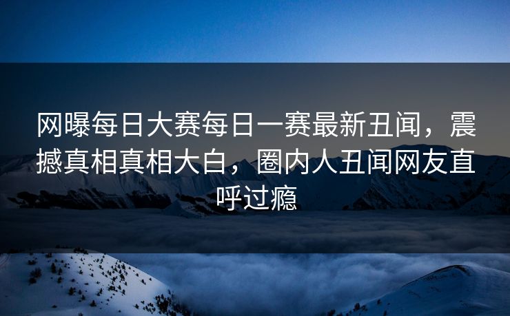 网曝每日大赛每日一赛最新丑闻，震撼真相真相大白，圈内人丑闻网友直呼过瘾