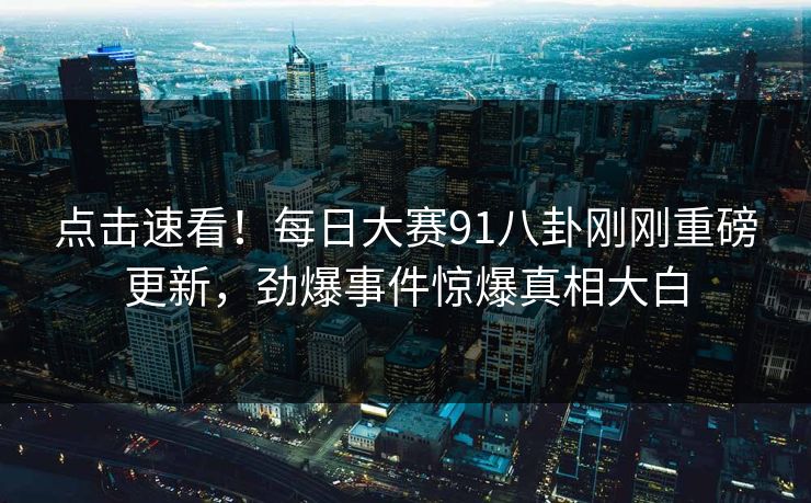 点击速看！每日大赛91八卦刚刚重磅更新，劲爆事件惊爆真相大白