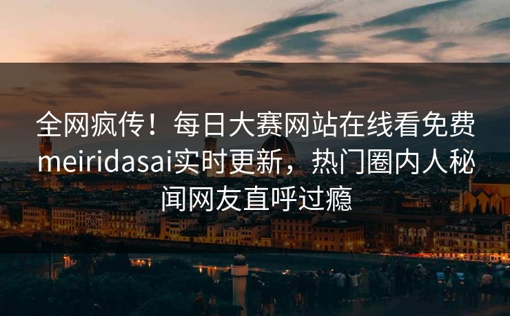 全网疯传！每日大赛网站在线看免费meiridasai实时更新，热门圈内人秘闻网友直呼过瘾