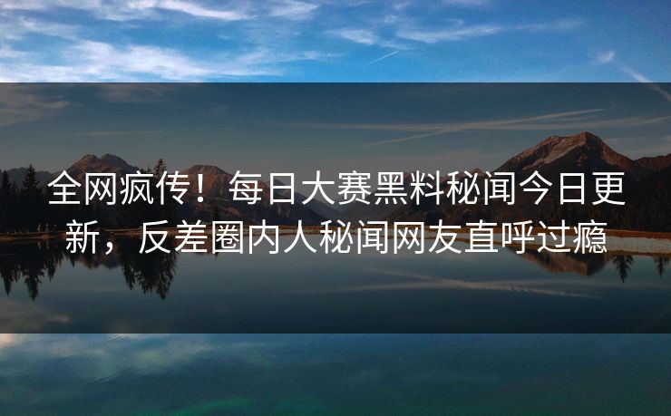 全网疯传！每日大赛黑料秘闻今日更新，反差圈内人秘闻网友直呼过瘾