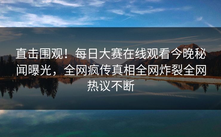 直击围观！每日大赛在线观看今晚秘闻曝光，全网疯传真相全网炸裂全网热议不断