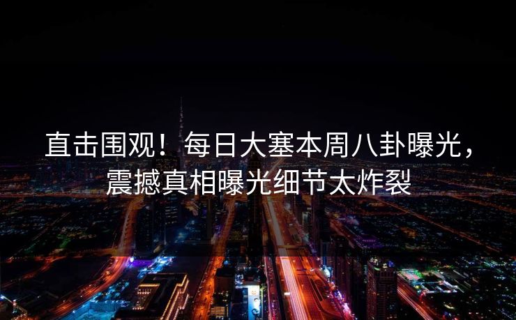 直击围观！每日大塞本周八卦曝光，震撼真相曝光细节太炸裂