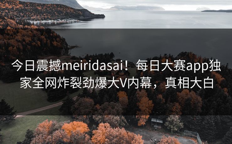今日震撼meiridasai！每日大赛app独家全网炸裂劲爆大V内幕，真相大白