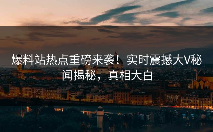 爆料站热点重磅来袭！实时震撼大V秘闻揭秘，真相大白
